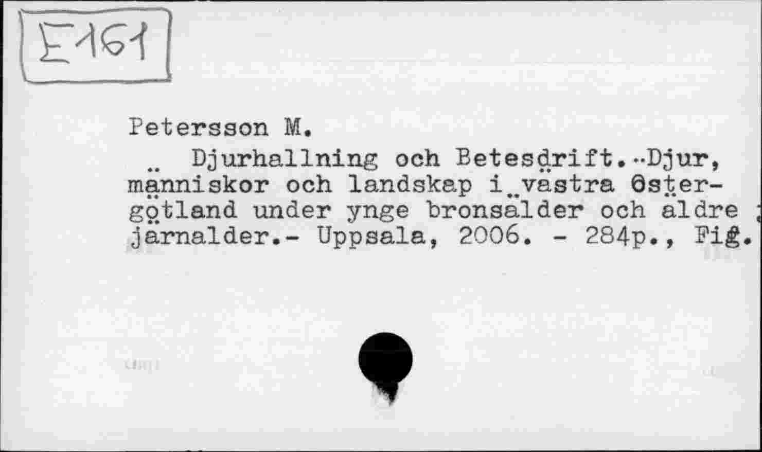 ﻿Petersson M.
Djurhallning och Betesdrift.-Djur, manniskor och landskap i^västra öster-götland under ynge bronsalder och aldre järnalder.- Uppsala, 2006. - 284p., Fié»